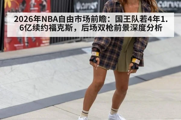 2026年NBA自由市场前瞻:国王队若4年1.6亿续约福克斯,后场双枪前景深度分析
