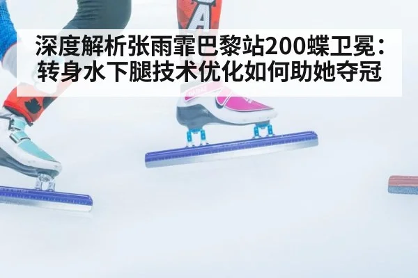 深度解析张雨霏巴黎站200蝶卫冕:转身水下腿技术优化如何助她夺冠