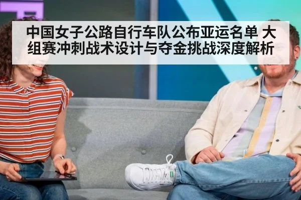 中国女子公路自行车队公布亚运名单 大组赛冲刺战术设计与夺金挑战深度解析